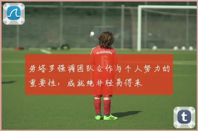 劳塔罗强调团队合作与个人努力的重要性，成就绝非轻易得来