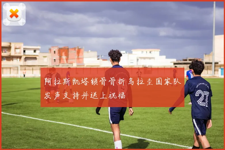 阿拉斯凯塔锁骨骨折乌拉圭国家队发声支持并送上祝福