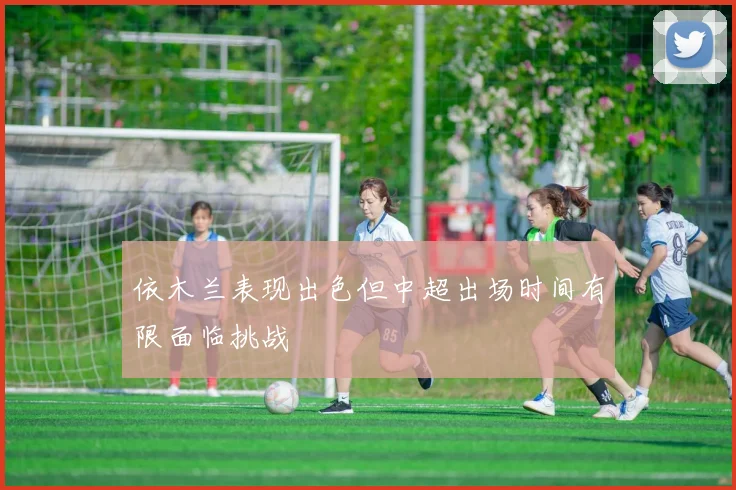 依木兰表现出色但中超出场时间有限面临挑战