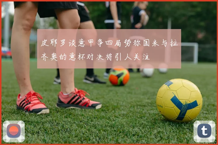 皮耶罗谈意甲争四局势称国米与拉齐奥的意杯对决将引人关注