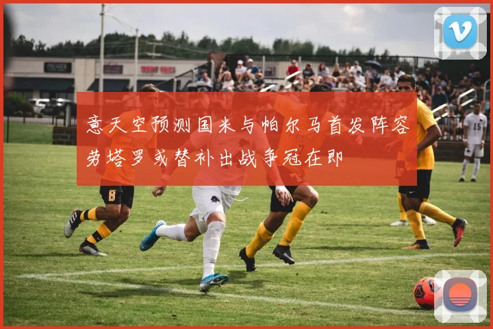 意天空预测国米与帕尔马首发阵容劳塔罗或替补出战争冠在即