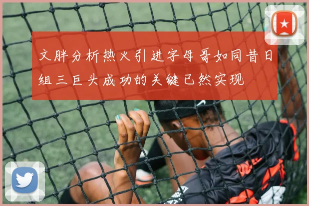 文胖分析热火引进字母哥如同昔日组三巨头成功的关键已然实现