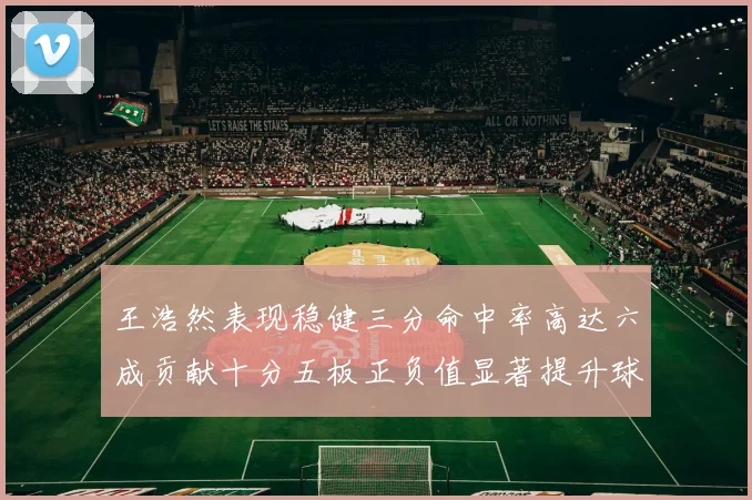 王浩然表现稳健三分命中率高达六成贡献十分五板正负值显著提升球队表现