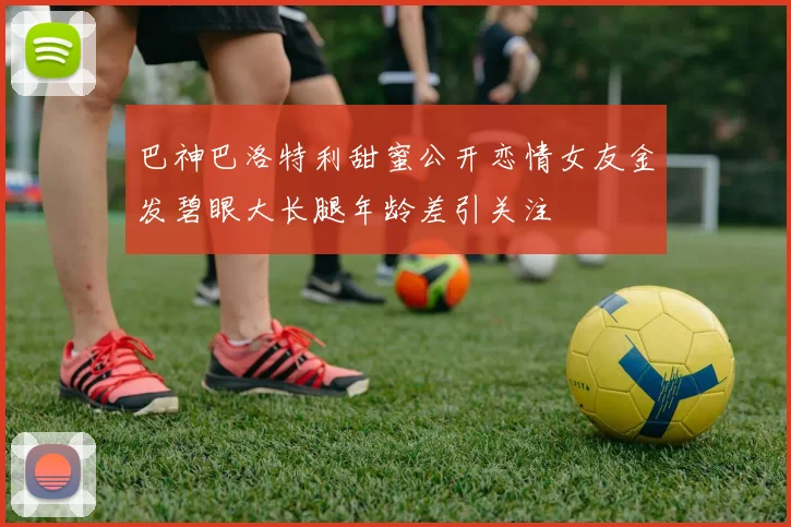巴神巴洛特利甜蜜公开恋情女友金发碧眼大长腿年龄差引关注